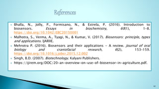  Bhalla, N., Jolly, P., Formisano, N., & Estrela, P. (2016). Introduction to
biosensors. Essays in biochemistry, 60(1), 1–8.
https://doi.org/10.1042/EBC20150001
 Malhotra, S., Verma, A., Tyagi, N., & Kumar, V. (2017). Biosensors: principle, types
and applications. IJARIIE.
 Mehrotra P. (2016). Biosensors and their applications - A review. Journal of oral
biology and craniofacial research, 6(2), 153–159.
https://doi.org/10.1016/j.jobcr.2015.12.002
 Singh, B.D. (2007). Biotechnology. Kalyani Publishers.
 https://ijirem.org/DOC/20-an-overview-on-use-of-biosensor-in-agriculture.pdf.
42
 