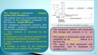 5
 The biological component- enzyme,
nucleic acid, antibody etc.
 The analyte must be transported from the
solution to the biological component for
the reaction- simple diffusion.
 The biological component interacts with
the analyte – produces a physical change
close to the transducer;
 1. Heat released or absorbed by the
reaction.
 2. Production of an electrical potential due
to changed distribution of electrons.
 3. Light produced or absorbed during the
reaction.
 4. Change in mass of the biological
component as a result of the reaction.
• The transducer detects and measures
this change and converts in to an
electrical signal.
• This signal is necessarily small, and is
amplified by an amplifier before it is
fed into the microprocessor.
• The signal is then processed and
interpreted, and is displayed in
suitable units.
 