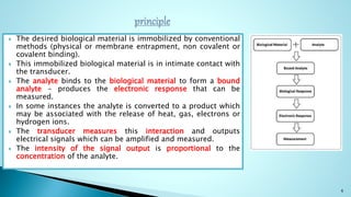  The desired biological material is immobilized by conventional
methods (physical or membrane entrapment, non covalent or
covalent binding).
 This immobilized biological material is in intimate contact with
the transducer.
 The analyte binds to the biological material to form a bound
analyte - produces the electronic response that can be
measured.
 In some instances the analyte is converted to a product which
may be associated with the release of heat, gas, electrons or
hydrogen ions.
 The transducer measures this interaction and outputs
electrical signals which can be amplified and measured.
 The intensity of the signal output is proportional to the
concentration of the analyte.
6
 