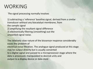 WORKING
The signal processing normally involves
1) subtracting a 'reference' baseline signal, derived from a similar
transducer without any biocatalyst membrane, from
the sample signal
2) amplifying the resultant signal difference
3) electronically filtering (smoothing) out the
unwanted signal noise.
The relatively slow nature of the biosensor response considerably
eases the problem of
electrical noise filtration. The analogue signal produced at this stage
may be output directly but is usually converted
to a digital signal and passed to a microprocessor stage where the
data is processed, manipulated to desired units and
output to a display device or data store
 