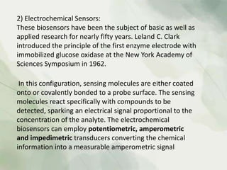 2) Electrochemical Sensors:
These biosensors have been the subject of basic as well as
applied research for nearly fifty years. Leland C. Clark
introduced the principle of the first enzyme electrode with
immobilized glucose oxidase at the New York Academy of
Sciences Symposium in 1962.
In this configuration, sensing molecules are either coated
onto or covalently bonded to a probe surface. The sensing
molecules react specifically with compounds to be
detected, sparking an electrical signal proportional to the
concentration of the analyte. The electrochemical
biosensors can employ potentiometric, amperometric
and impedimetric transducers converting the chemical
information into a measurable amperometric signal
 