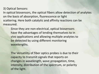 3) Optical Sensors:
In optical biosensors, the optical fibers allow detection of analytes
on the basis of absorption, fluorescence or light
scattering. Here both catalytic and affinity reactions can be
measured.
Since they are non-electrical, optical biosensors
have the advantages of lending themselves to in
vivo applications and allowing multiple analytes to
be detected by using different monitoring
wavelengths.
The Versatility of fiber optics probes is due to their
capacity to transmit signals that reports on
changes in wavelength, wave propagation, time,
intensity, distribution of the spectrum, or polarity
of the light.
 