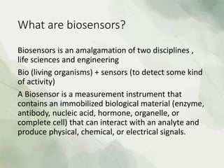 What are biosensors?
Biosensors is an amalgamation of two disciplines ,
life sciences and engineering
Bio (living organisms) + sensors (to detect some kind
of activity)
A Biosensor is a measurement instrument that
contains an immobilized biological material (enzyme,
antibody, nucleic acid, hormone, organelle, or
complete cell) that can interact with an analyte and
produce physical, chemical, or electrical signals.
 