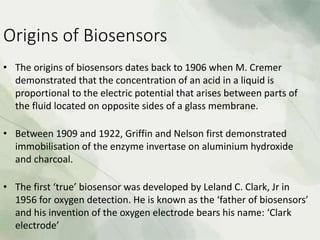 Origins of Biosensors
• The origins of biosensors dates back to 1906 when M. Cremer
demonstrated that the concentration of an acid in a liquid is
proportional to the electric potential that arises between parts of
the fluid located on opposite sides of a glass membrane.
• Between 1909 and 1922, Griffin and Nelson first demonstrated
immobilisation of the enzyme invertase on aluminium hydroxide
and charcoal.
• The first ‘true’ biosensor was developed by Leland C. Clark, Jr in
1956 for oxygen detection. He is known as the ‘father of biosensors’
and his invention of the oxygen electrode bears his name: ‘Clark
electrode’
 