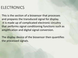 ELECTRONICS
This is the section of a biosensor that processes
and prepares the transduced signal for display.
It is made up of complicated electronic circuitry
that performs signal conditioning functions such as
amplification and digital signal conversion.
The display device of the biosensor then quantifies
the processed signals.
 