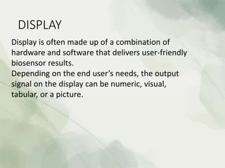 DISPLAY
Display is often made up of a combination of
hardware and software that delivers user-friendly
biosensor results.
Depending on the end user’s needs, the output
signal on the display can be numeric, visual,
tabular, or a picture.
 