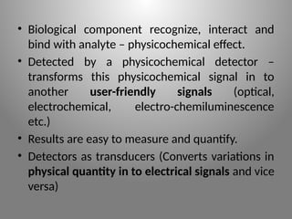 • Biological component recognize, interact and
bind with analyte – physicochemical effect.
• Detected by a physicochemical detector –
transforms this physicochemical signal in to
another user-friendly signals (optical,
electrochemical, electro-chemiluminescence
etc.)
• Results are easy to measure and quantify.
• Detectors as transducers (Converts variations in
physical quantity in to electrical signals and vice
versa)
 