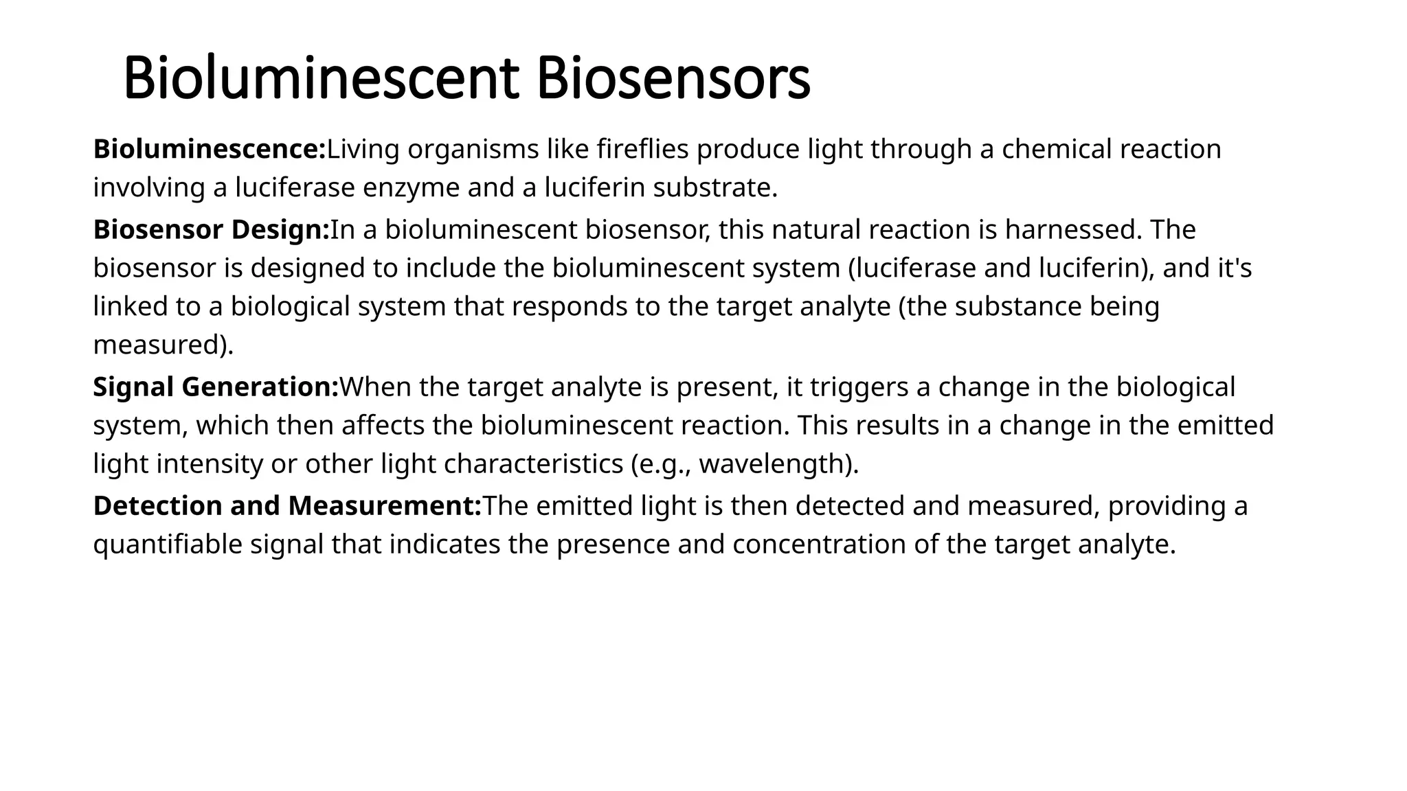 Bioluminescent Biosensors
Bioluminescence:Living organisms like fireflies produce light through a chemical reaction
involving a luciferase enzyme and a luciferin substrate.
Biosensor Design:In a bioluminescent biosensor, this natural reaction is harnessed. The
biosensor is designed to include the bioluminescent system (luciferase and luciferin), and it's
linked to a biological system that responds to the target analyte (the substance being
measured).
Signal Generation:When the target analyte is present, it triggers a change in the biological
system, which then affects the bioluminescent reaction. This results in a change in the emitted
light intensity or other light characteristics (e.g., wavelength).
Detection and Measurement:The emitted light is then detected and measured, providing a
quantifiable signal that indicates the presence and concentration of the target analyte.
 