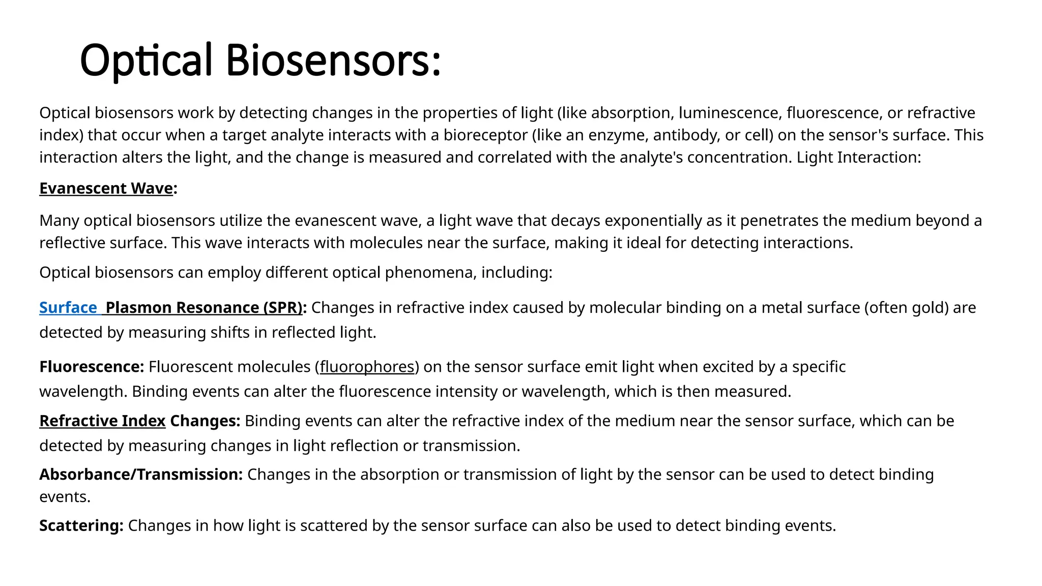 Optical Biosensors:
Optical biosensors work by detecting changes in the properties of light (like absorption, luminescence, fluorescence, or refractive
index) that occur when a target analyte interacts with a bioreceptor (like an enzyme, antibody, or cell) on the sensor's surface. This
interaction alters the light, and the change is measured and correlated with the analyte's concentration. Light Interaction:
Evanescent Wave:
Many optical biosensors utilize the evanescent wave, a light wave that decays exponentially as it penetrates the medium beyond a
reflective surface. This wave interacts with molecules near the surface, making it ideal for detecting interactions.
Optical biosensors can employ different optical phenomena, including:
Surface Plasmon Resonance (SPR): Changes in refractive index caused by molecular binding on a metal surface (often gold) are
detected by measuring shifts in reflected light.
Fluorescence: Fluorescent molecules (fluorophores) on the sensor surface emit light when excited by a specific
wavelength. Binding events can alter the fluorescence intensity or wavelength, which is then measured.
Refractive Index Changes: Binding events can alter the refractive index of the medium near the sensor surface, which can be
detected by measuring changes in light reflection or transmission.
Absorbance/Transmission: Changes in the absorption or transmission of light by the sensor can be used to detect binding
events.
Scattering: Changes in how light is scattered by the sensor surface can also be used to detect binding events.
 