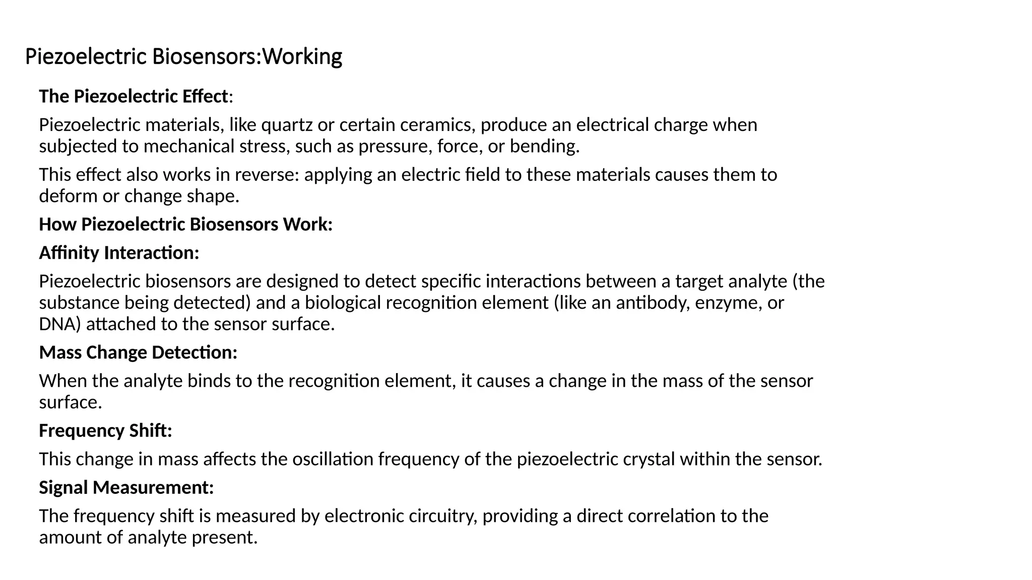 Piezoelectric Biosensors:Working
The Piezoelectric Effect:
Piezoelectric materials, like quartz or certain ceramics, produce an electrical charge when
subjected to mechanical stress, such as pressure, force, or bending.
This effect also works in reverse: applying an electric field to these materials causes them to
deform or change shape.
How Piezoelectric Biosensors Work:
Affinity Interaction:
Piezoelectric biosensors are designed to detect specific interactions between a target analyte (the
substance being detected) and a biological recognition element (like an antibody, enzyme, or
DNA) attached to the sensor surface.
Mass Change Detection:
When the analyte binds to the recognition element, it causes a change in the mass of the sensor
surface.
Frequency Shift:
This change in mass affects the oscillation frequency of the piezoelectric crystal within the sensor.
Signal Measurement:
The frequency shift is measured by electronic circuitry, providing a direct correlation to the
amount of analyte present.
 