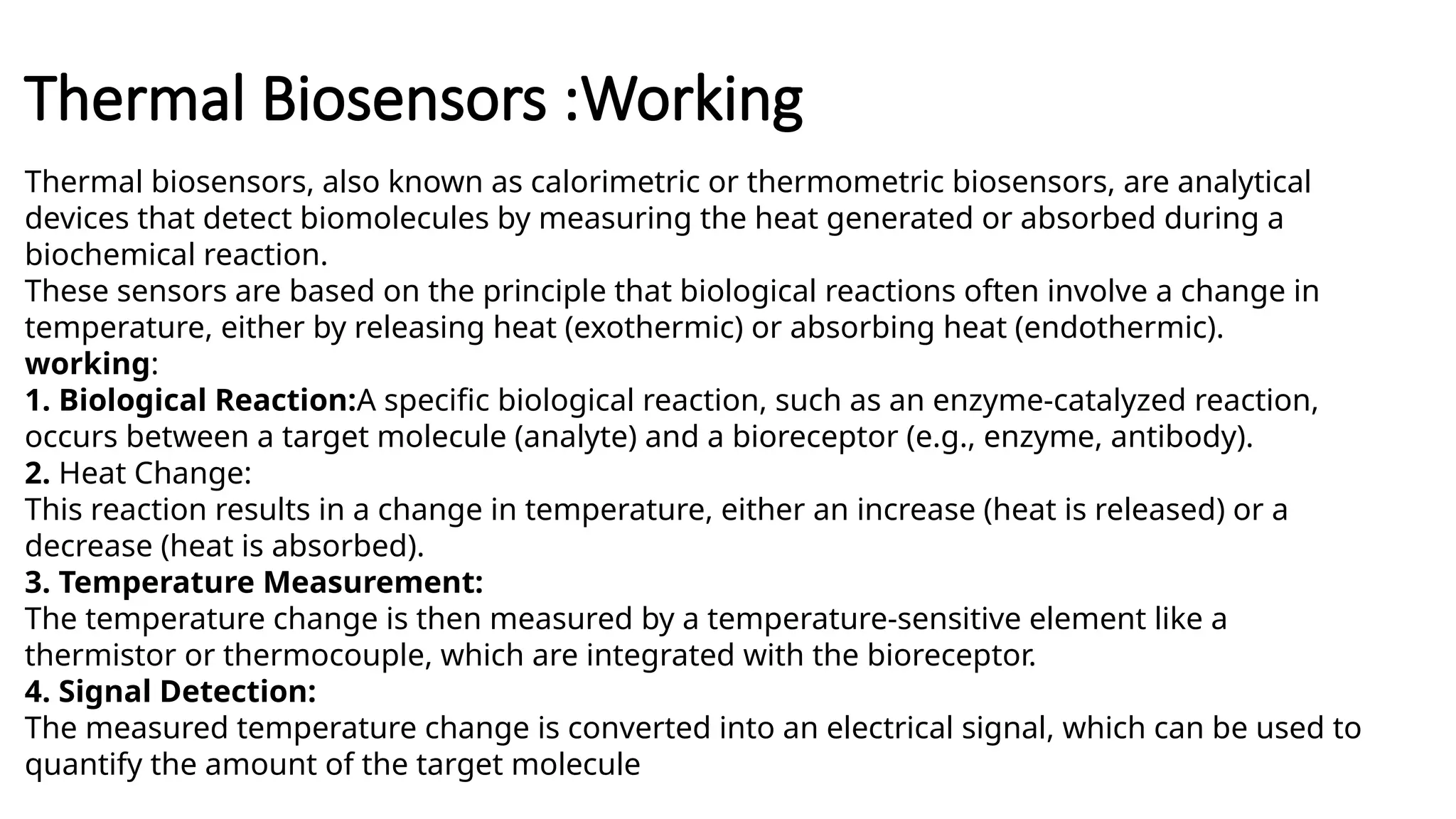 Thermal Biosensors :Working
Thermal biosensors, also known as calorimetric or thermometric biosensors, are analytical
devices that detect biomolecules by measuring the heat generated or absorbed during a
biochemical reaction.
These sensors are based on the principle that biological reactions often involve a change in
temperature, either by releasing heat (exothermic) or absorbing heat (endothermic).
working:
1. Biological Reaction:A specific biological reaction, such as an enzyme-catalyzed reaction,
occurs between a target molecule (analyte) and a bioreceptor (e.g., enzyme, antibody).
2. Heat Change:
This reaction results in a change in temperature, either an increase (heat is released) or a
decrease (heat is absorbed).
3. Temperature Measurement:
The temperature change is then measured by a temperature-sensitive element like a
thermistor or thermocouple, which are integrated with the bioreceptor.
4. Signal Detection:
The measured temperature change is converted into an electrical signal, which can be used to
quantify the amount of the target molecule
 