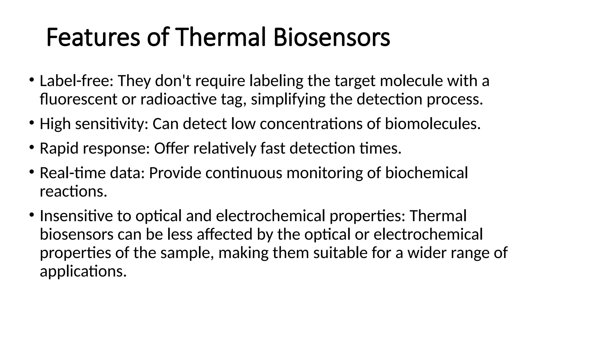 Features of Thermal Biosensors
• Label-free: They don't require labeling the target molecule with a
fluorescent or radioactive tag, simplifying the detection process.
• High sensitivity: Can detect low concentrations of biomolecules.
• Rapid response: Offer relatively fast detection times.
• Real-time data: Provide continuous monitoring of biochemical
reactions.
• Insensitive to optical and electrochemical properties: Thermal
biosensors can be less affected by the optical or electrochemical
properties of the sample, making them suitable for a wider range of
applications.
 