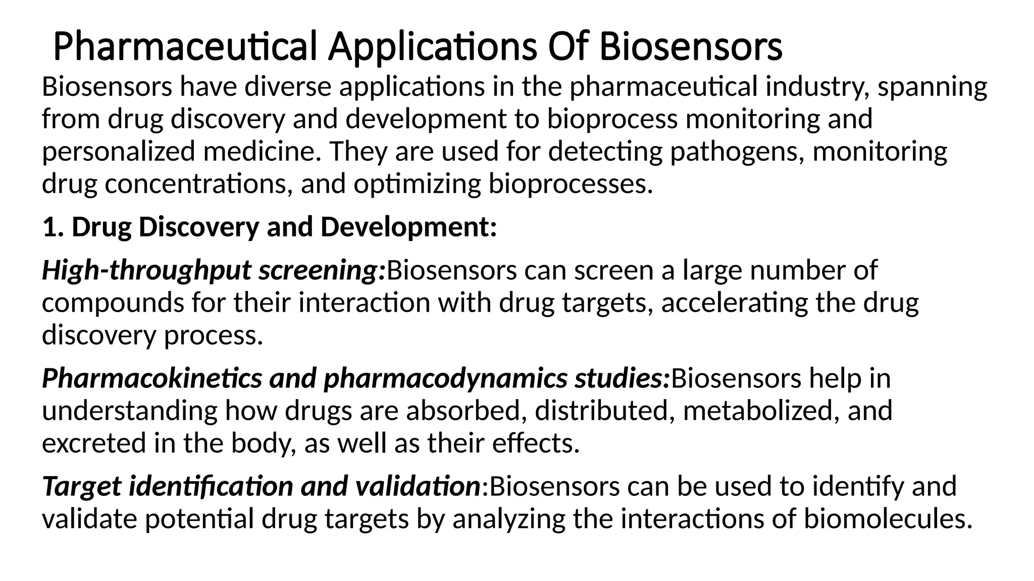 Pharmaceutical Applications Of Biosensors
Biosensors have diverse applications in the pharmaceutical industry, spanning
from drug discovery and development to bioprocess monitoring and
personalized medicine. They are used for detecting pathogens, monitoring
drug concentrations, and optimizing bioprocesses.
1. Drug Discovery and Development:
High-throughput screening:Biosensors can screen a large number of
compounds for their interaction with drug targets, accelerating the drug
discovery process.
Pharmacokinetics and pharmacodynamics studies:Biosensors help in
understanding how drugs are absorbed, distributed, metabolized, and
excreted in the body, as well as their effects.
Target identification and validation:Biosensors can be used to identify and
validate potential drug targets by analyzing the interactions of biomolecules.
 