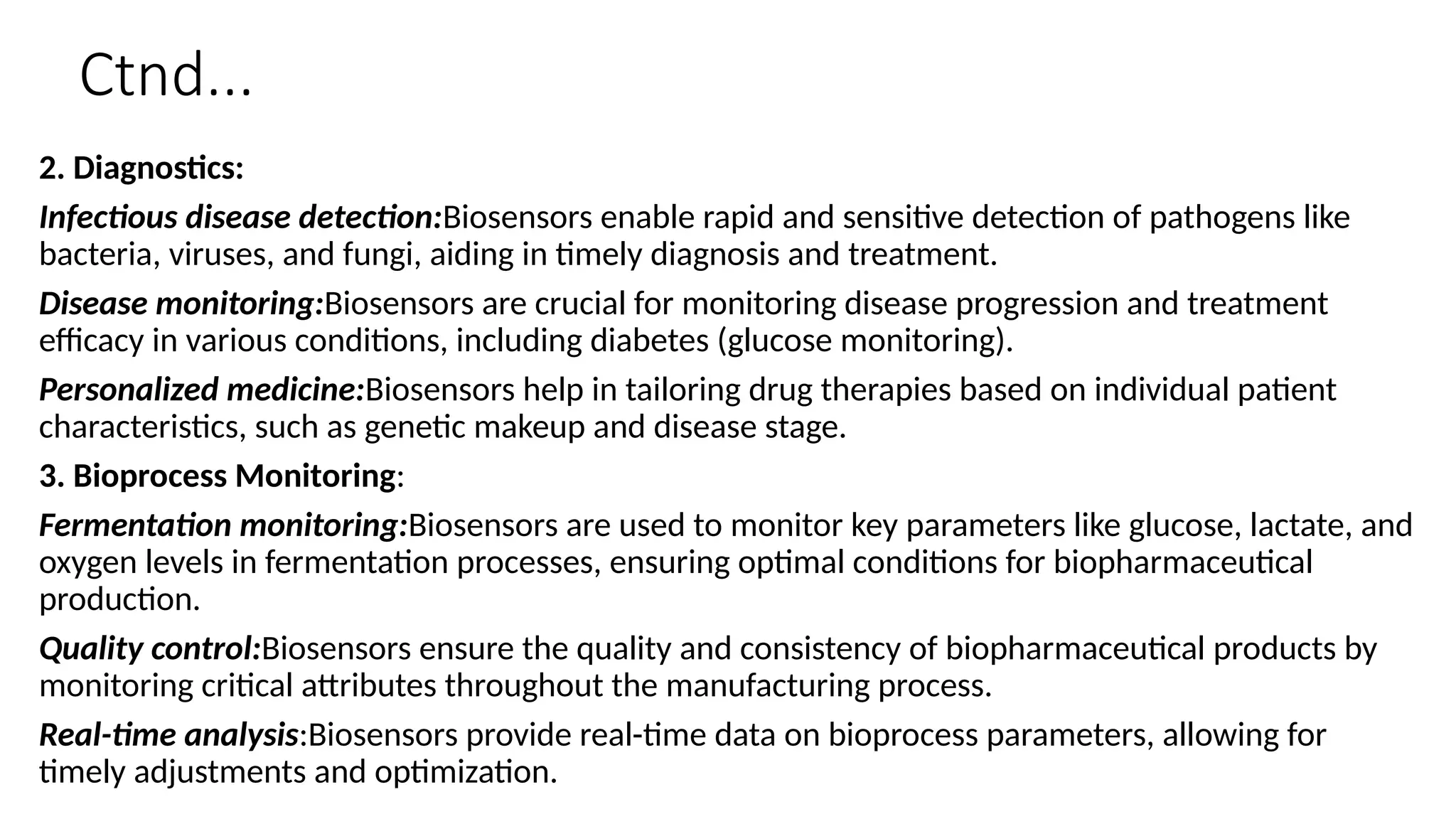 Ctnd...
2. Diagnostics:
Infectious disease detection:Biosensors enable rapid and sensitive detection of pathogens like
bacteria, viruses, and fungi, aiding in timely diagnosis and treatment.
Disease monitoring:Biosensors are crucial for monitoring disease progression and treatment
efficacy in various conditions, including diabetes (glucose monitoring).
Personalized medicine:Biosensors help in tailoring drug therapies based on individual patient
characteristics, such as genetic makeup and disease stage.
3. Bioprocess Monitoring:
Fermentation monitoring:Biosensors are used to monitor key parameters like glucose, lactate, and
oxygen levels in fermentation processes, ensuring optimal conditions for biopharmaceutical
production.
Quality control:Biosensors ensure the quality and consistency of biopharmaceutical products by
monitoring critical attributes throughout the manufacturing process.
Real-time analysis:Biosensors provide real-time data on bioprocess parameters, allowing for
timely adjustments and optimization.
 