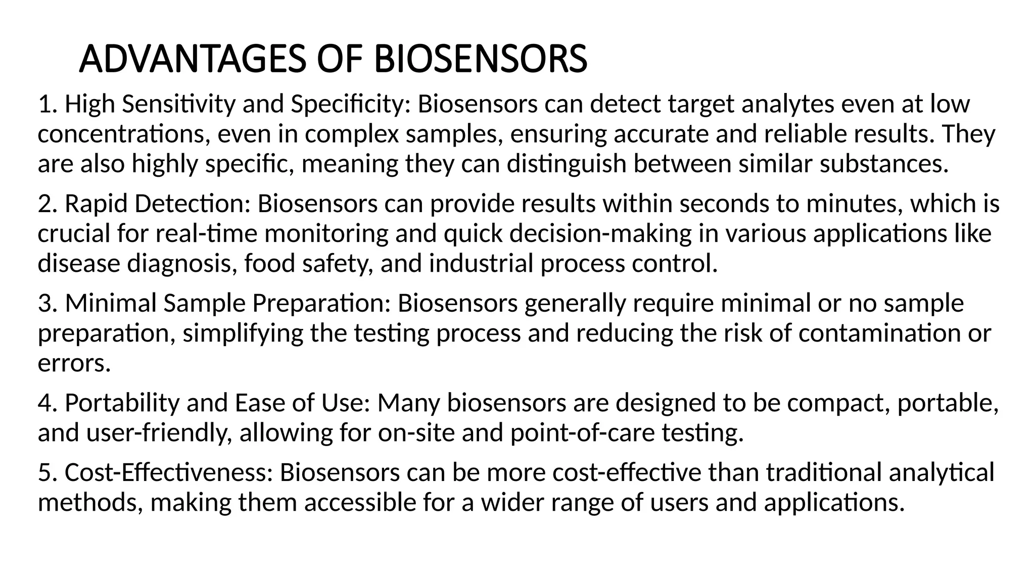 ADVANTAGES OF BIOSENSORS
1. High Sensitivity and Specificity: Biosensors can detect target analytes even at low
concentrations, even in complex samples, ensuring accurate and reliable results. They
are also highly specific, meaning they can distinguish between similar substances.
2. Rapid Detection: Biosensors can provide results within seconds to minutes, which is
crucial for real-time monitoring and quick decision-making in various applications like
disease diagnosis, food safety, and industrial process control.
3. Minimal Sample Preparation: Biosensors generally require minimal or no sample
preparation, simplifying the testing process and reducing the risk of contamination or
errors.
4. Portability and Ease of Use: Many biosensors are designed to be compact, portable,
and user-friendly, allowing for on-site and point-of-care testing.
5. Cost-Effectiveness: Biosensors can be more cost-effective than traditional analytical
methods, making them accessible for a wider range of users and applications.
 