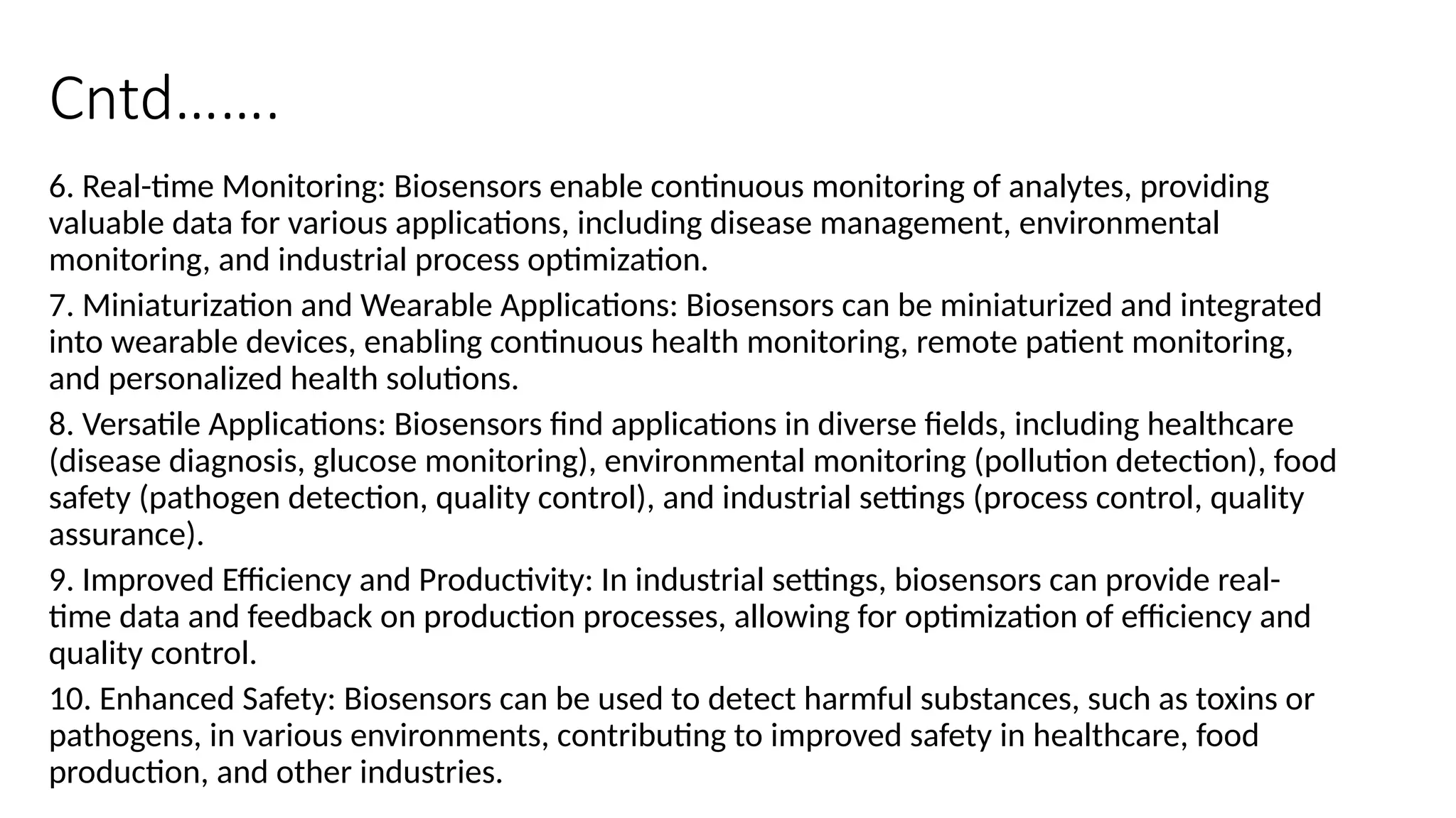 Cntd…….
6. Real-time Monitoring: Biosensors enable continuous monitoring of analytes, providing
valuable data for various applications, including disease management, environmental
monitoring, and industrial process optimization.
7. Miniaturization and Wearable Applications: Biosensors can be miniaturized and integrated
into wearable devices, enabling continuous health monitoring, remote patient monitoring,
and personalized health solutions.
8. Versatile Applications: Biosensors find applications in diverse fields, including healthcare
(disease diagnosis, glucose monitoring), environmental monitoring (pollution detection), food
safety (pathogen detection, quality control), and industrial settings (process control, quality
assurance).
9. Improved Efficiency and Productivity: In industrial settings, biosensors can provide real-
time data and feedback on production processes, allowing for optimization of efficiency and
quality control.
10. Enhanced Safety: Biosensors can be used to detect harmful substances, such as toxins or
pathogens, in various environments, contributing to improved safety in healthcare, food
production, and other industries.
 