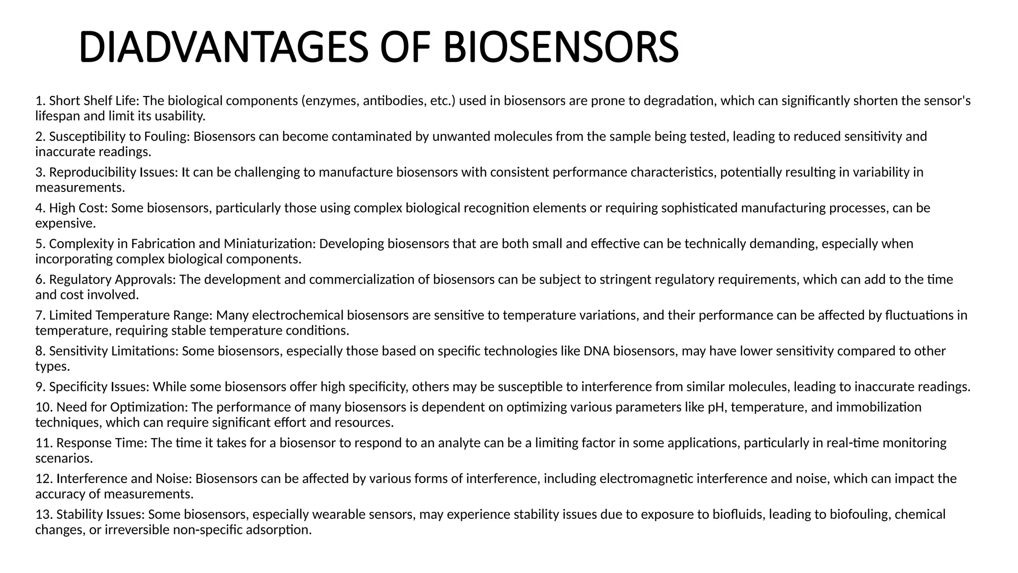 DIADVANTAGES OF BIOSENSORS
1. Short Shelf Life: The biological components (enzymes, antibodies, etc.) used in biosensors are prone to degradation, which can significantly shorten the sensor's
lifespan and limit its usability.
2. Susceptibility to Fouling: Biosensors can become contaminated by unwanted molecules from the sample being tested, leading to reduced sensitivity and
inaccurate readings.
3. Reproducibility Issues: It can be challenging to manufacture biosensors with consistent performance characteristics, potentially resulting in variability in
measurements.
4. High Cost: Some biosensors, particularly those using complex biological recognition elements or requiring sophisticated manufacturing processes, can be
expensive.
5. Complexity in Fabrication and Miniaturization: Developing biosensors that are both small and effective can be technically demanding, especially when
incorporating complex biological components.
6. Regulatory Approvals: The development and commercialization of biosensors can be subject to stringent regulatory requirements, which can add to the time
and cost involved.
7. Limited Temperature Range: Many electrochemical biosensors are sensitive to temperature variations, and their performance can be affected by fluctuations in
temperature, requiring stable temperature conditions.
8. Sensitivity Limitations: Some biosensors, especially those based on specific technologies like DNA biosensors, may have lower sensitivity compared to other
types.
9. Specificity Issues: While some biosensors offer high specificity, others may be susceptible to interference from similar molecules, leading to inaccurate readings.
10. Need for Optimization: The performance of many biosensors is dependent on optimizing various parameters like pH, temperature, and immobilization
techniques, which can require significant effort and resources.
11. Response Time: The time it takes for a biosensor to respond to an analyte can be a limiting factor in some applications, particularly in real-time monitoring
scenarios.
12. Interference and Noise: Biosensors can be affected by various forms of interference, including electromagnetic interference and noise, which can impact the
accuracy of measurements.
13. Stability Issues: Some biosensors, especially wearable sensors, may experience stability issues due to exposure to biofluids, leading to biofouling, chemical
changes, or irreversible non-specific adsorption.
 
