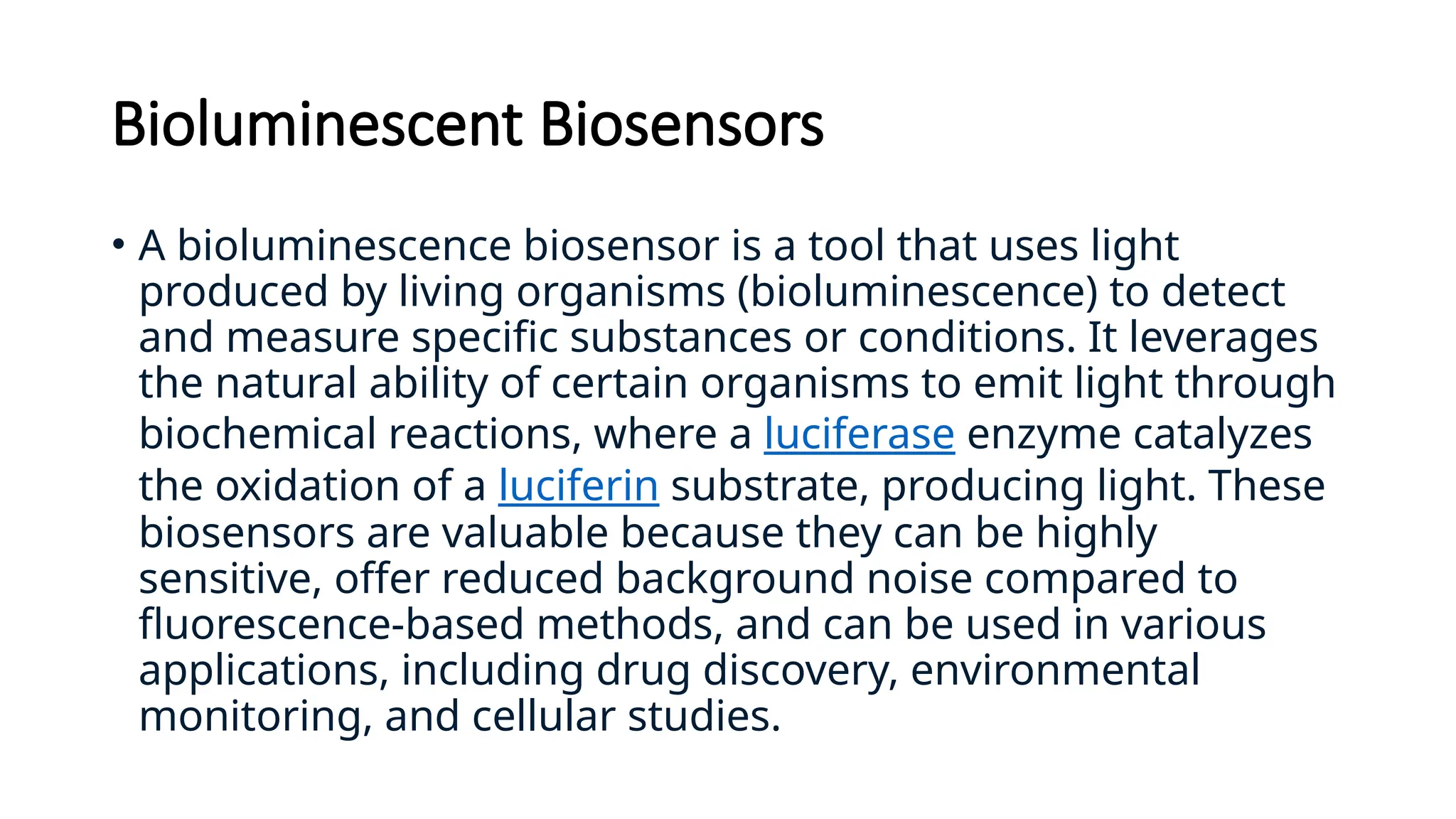 Bioluminescent Biosensors
• A bioluminescence biosensor is a tool that uses light
produced by living organisms (bioluminescence) to detect
and measure specific substances or conditions. It leverages
the natural ability of certain organisms to emit light through
biochemical reactions, where a luciferase enzyme catalyzes
the oxidation of a luciferin substrate, producing light. These
biosensors are valuable because they can be highly
sensitive, offer reduced background noise compared to
fluorescence-based methods, and can be used in various
applications, including drug discovery, environmental
monitoring, and cellular studies.
 