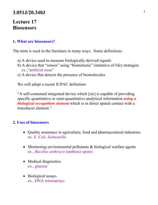 1
3.051J/20.340J

Lecture 17
Biosensors
1. What are biosensors?
The term is used in the literature in many ways. Some definitions:
a) A device used to measure biologically-derived signals
b) A device that “senses” using “biomimetic” (imitative of life) strategies
ex.,“artificial nose”
c) A device that detects the presence of biomolecules
We will adopt a recent IUPAC definition:
“A self-contained integrated device which [sic] is capable of providing
specific quantitative or semi-quantitative analytical information using a
biological recognition element which is in direct spatial contact with a
transducer element.”
2. Uses of biosensors
• Quality assurance in agriculture, food and pharmaceutical industries
ex. E. Coli, Salmonella
• Monitoring environmental pollutants & biological warfare agents
ex., Bacillus anthracis (anthrax) spores
• Medical diagnostics
ex., glucose
• Biological assays
ex., DNA microarrays
 