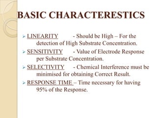 BASIC CHARACTERESTICS

 LINEARITY         - Should be High – For the
     detection of High Substrate Concentration.
 SENSITIVITY       - Value of Electrode Response
     per Substrate Concentration.
 SELECTIVITY        - Chemical Interference must be
     minimised for obtaining Correct Result.
 RESPONSE TIME – Time necessary for having
     95% of the Response.
 