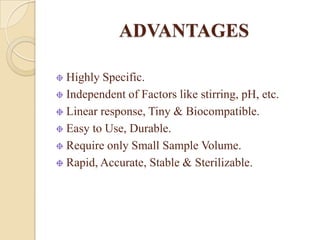 ADVANTAGES

Highly Specific.
Independent of Factors like stirring, pH, etc.
Linear response, Tiny & Biocompatible.
Easy to Use, Durable.
Require only Small Sample Volume.
Rapid, Accurate, Stable & Sterilizable.
 