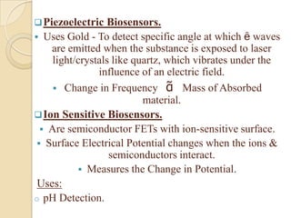  Piezoelectric   Biosensors.
 Uses Gold - To detect specific angle at which ȇ waves
    are emitted when the substance is exposed to laser
     light/crystals like quartz, which vibrates under the
                influence of an electric field.
      Change in Frequency ᾶ Mass of Absorbed
                           material.
 Ion Sensitive Biosensors.
   Are semiconductor FETs with ion-sensitive surface.
  Surface Electrical Potential changes when the ions &
                   semiconductors interact.
            Measures the Change in Potential.
 Uses:
o pH Detection.
 