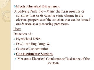  Electrochemical     Biosensors.
Underlying Principle – Many chem.rns produce or
  consume ions or ȇs causing some change in the
  elctrical properties of the solution that can be sensed
  out & used as a measuring parameter.
Uses:
Detection of :
o Hybridized DNA
o DNA- binding Drugs &
o Glucose Concentration.
 Conductimetric Sensors.
  Measures Electrical Conductance/Resistance of the
                          solution.
 