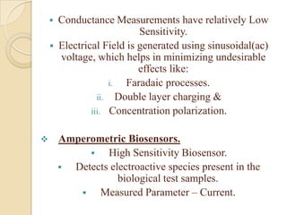  Conductance Measurements have relatively Low
                          Sensitivity.
     Electrical Field is generated using sinusoidal(ac)
      voltage, which helps in minimizing undesirable
                          effects like:
                   i.  Faradaic processes.
                ii. Double layer charging &
              iii. Concentration polarization.


       Amperometric Biosensors.
                High Sensitivity Biosensor.
         Detects electroactive species present in the
                    biological test samples.
              Measured Parameter – Current.
 