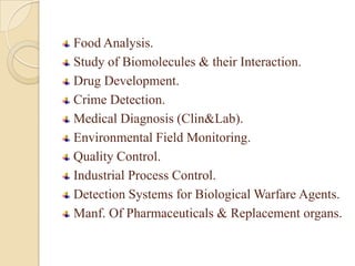 Food Analysis.
Study of Biomolecules & their Interaction.
Drug Development.
Crime Detection.
Medical Diagnosis (Clin&Lab).
Environmental Field Monitoring.
Quality Control.
Industrial Process Control.
Detection Systems for Biological Warfare Agents.
Manf. Of Pharmaceuticals & Replacement organs.
 