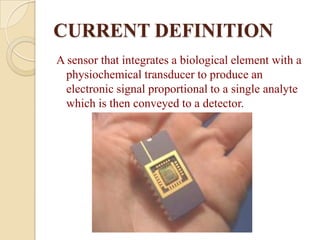 CURRENT DEFINITION
A sensor that integrates a biological element with a
  physiochemical transducer to produce an
  electronic signal proportional to a single analyte
  which is then conveyed to a detector.
 