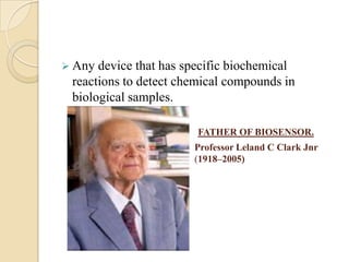  Any device that has specific biochemical
 reactions to detect chemical compounds in
 biological samples.

                        FATHER OF BIOSENSOR.
                       Professor Leland C Clark Jnr
                       (1918–2005)
 