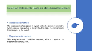 Detection Instruments Based on Mass-based Biosensors
• Piezoelectric method
The piezoelectric effect occurs in crystals without a center of symmetry.
When pressure was applied to the crystal, the dipole moment arises in
the molecules of the crystal.
• Magnetoelastic method
This magnetoelastic thick-film coupled with a chemical or
biochemical sensing film.
 