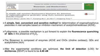 A simple, fast, convenient and sensitive method for determination of organophosphorus
pesticides in real samples based on inhibition mechanism of acetylcholinesterase (AChE).
Furthermore, a possible mechanism is put forward to explain the fluorescence quenching
of QDs in the presence of H2O2.
The Biosensor is composed of enzymes (AChE and ChOx (choline oxidase)), QDs and
acetylcholine (Ach)
After the experimental conditions are optimized, the limit of detection (LOD) for
dichlorvos (DDVP) is found to be 4.49 nM
 