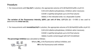 Procedure:
• For measurements with free ALP in solution, the appropriate volumes of 0.1M NaHCO3 buffer at pH 9.5
0.43 U/ml alkaline-phosphatase, inhibitors when necessary
0.01M 1-naphthyl phosphate up to 2ml final volume
Added, in the indicated order, to a disposable Cuvette
The variation of the fluorescence intensity, Δ(RFI), per unit of time, Δ(RFI)/Δt (Δt = 0–300 s) was used to
determine the initial rate (V).
• For measurements with immobilized ALP in solution, the appropriate volumes of 0.1M NaHCO3 buffer at pH 9.5
0.43 U/ml alkaline-phosphatase, inhibitors when necessary
0.01M 1-naphthyl phosphate up to 2ml final volume
Added, Cuvette containing gel with ALP immobilized
The percentage inhibition was calculated as follows:
Where, RFIo is the fluorescence without inhibitor, and
RFI is the fluorescence with inhibitor
 