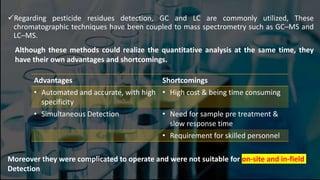 Regarding pesticide residues detection, GC and LC are commonly utilized, These
chromatographic techniques have been coupled to mass spectrometry such as GC–MS and
LC–MS.
Although these methods could realize the quantitative analysis at the same time, they
have their own advantages and shortcomings.
Advantages Shortcomings
• Automated and accurate, with high
specificity
• High cost & being time consuming
• Simultaneous Detection • Need for sample pre treatment &
slow response time
• Requirement for skilled personnel
Moreover they were complicated to operate and were not suitable for on-site and in-field
Detection
 