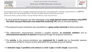 A novel pesticide biosensor has been developed using single-layered enzyme-membrane using BPPO
film which was pore-filled with cross-linked PVA containing TYR, with an increased stability.
The prepared enzyme-membrane was assembled on a glassy carbon electrode to detect pesticides.
The voltammetric measurements revealed a coupled reaction, an enzymatic oxidation and an
electrochemical reduction of catechol transported through the prepared membrane.
The activity in the enzyme-membrane was maintained for 1 month due to favourable aqueous
environment of PVA for enzyme activity while BPPO film provided structural stability.
A detection range of parathion and carbaryl was 0.01–1 ppb and 0.01–10 ppb, respectively.
 