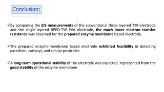 Conclusion:
By comparing the EIS measurements of the conventional three-layered TYR-electrode
and the single-layered BPPO-TYR-PVA electrode, the much lower electron transfer
resistance was observed for the prepared enzyme membrane based electrode.
The prepared enzyme-membrane based electrode exhibited feasibility in detecting
parathion, carbaryl, and similar pesticides.
A long-term operational stability of the electrode was expected, represented from the
good stability of the enzyme membrane
 