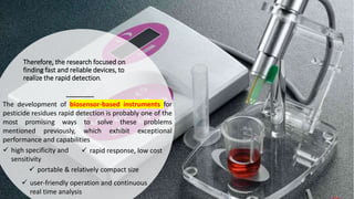 Therefore, the research focused on
finding fast and reliable devices, to
realize the rapid detection.
The development of biosensor-based instruments for
pesticide residues rapid detection is probably one of the
most promising ways to solve these problems
mentioned previously, which exhibit exceptional
performance and capabilities
 high specificity and
sensitivity
 rapid response, low cost
 portable & relatively compact size
 user-friendly operation and continuous
real time analysis
 