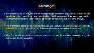 Advantages
• Biosensors based on enzyme exhibit exceptional performance capabilities, which include
simplicity, high specificity and sensitivity, rapid response, low cost, portability,
relatively compact size, user-friendly operation and continuous real time analysis.
• The biosensors based on enzymatic inhibition are useful as an alarm or general toxicity
indicator for the fast identification of the samples contaminated with pesticides.
• After further design and improvement, they can be used for the field detection and data
sharing can also be possible.
 