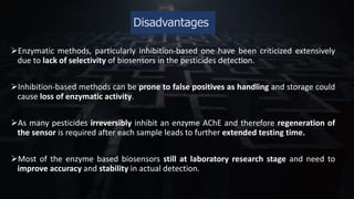 Disadvantages
Enzymatic methods, particularly inhibition-based one have been criticized extensively
due to lack of selectivity of biosensors in the pesticides detection.
Inhibition-based methods can be prone to false positives as handling and storage could
cause loss of enzymatic activity.
As many pesticides irreversibly inhibit an enzyme AChE and therefore regeneration of
the sensor is required after each sample leads to further extended testing time.
Most of the enzyme based biosensors still at laboratory research stage and need to
improve accuracy and stability in actual detection.
 