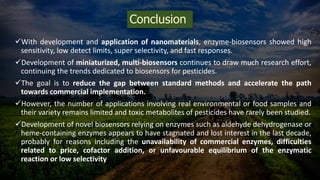 Conclusion
With development and application of nanomaterials, enzyme-biosensors showed high
sensitivity, low detect limits, super selectivity, and fast responses.
Development of miniaturized, multi-biosensors continues to draw much research effort,
continuing the trends dedicated to biosensors for pesticides.
The goal is to reduce the gap between standard methods and accelerate the path
towards commercial implementation.
However, the number of applications involving real environmental or food samples and
their variety remains limited and toxic metabolites of pesticides have rarely been studied.
Development of novel biosensors relying on enzymes such as aldehyde dehydrogenase or
heme-containing enzymes appears to have stagnated and lost interest in the last decade,
probably for reasons including the unavailability of commercial enzymes, difficulties
related to price, cofactor addition, or unfavourable equilibrium of the enzymatic
reaction or low selectivity
 