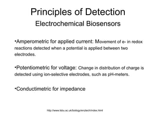 Principles of Detection
Electrochemical Biosensors
•Amperometric for applied current: Movement of e- in redox
reactions detected when a potential is applied between two
electrodes.
•Potentiometric for voltage: Change in distribution of charge is
detected using ion-selective electrodes, such as pH-meters.
•Conductimetric for impedance
http://www.lsbu.ac.uk/biology/enztech/index.html
 