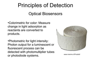 Principles of Detection
Optical Biosensors
•Colorimetric for color: Measure
change in light adsorption as
reactants are converted to
products.
•Photometric for light intensity:
Photon output for a luminescent or
fluorescent process can be
detected with photomultiplier tubes
or photodiode systems.
www.manimo.it/Prodotti/
 