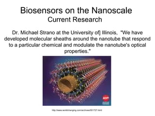 Biosensors on the Nanoscale
Current Research
Dr. Michael Strano at the University of] Illinois, "We have
developed molecular sheaths around the nanotube that respond
to a particular chemical and modulate the nanotube's optical
properties."
http://www.worldchanging.com/archives/001727.html
 