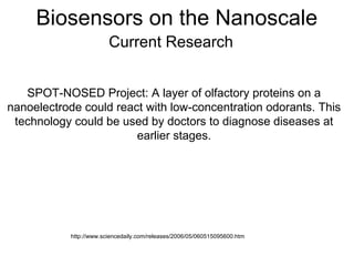 Biosensors on the Nanoscale
Current Research
SPOT-NOSED Project: A layer of olfactory proteins on a
nanoelectrode could react with low-concentration odorants. This
technology could be used by doctors to diagnose diseases at
earlier stages.
http://www.sciencedaily.com/releases/2006/05/060515095600.htm
 