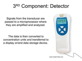 3RD
Component: Detector
Signals from the transducer are
passed to a microprocessor where
they are amplified and analyzed.
The data is then converted to
concentration units and transferred to
a display or/and data storage device.
www.modernmike.com
 