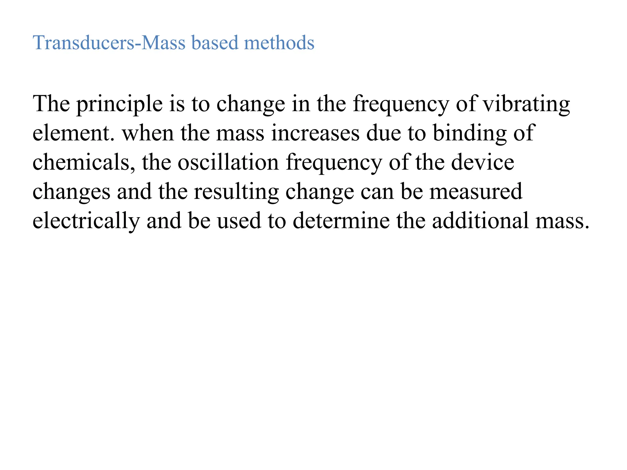 The principle is to change in the frequency of vibrating
element. when the mass increases due to binding of
chemicals, the oscillation frequency of the device
changes and the resulting change can be measured
electrically and be used to determine the additional mass.
Transducers-Mass based methods
 