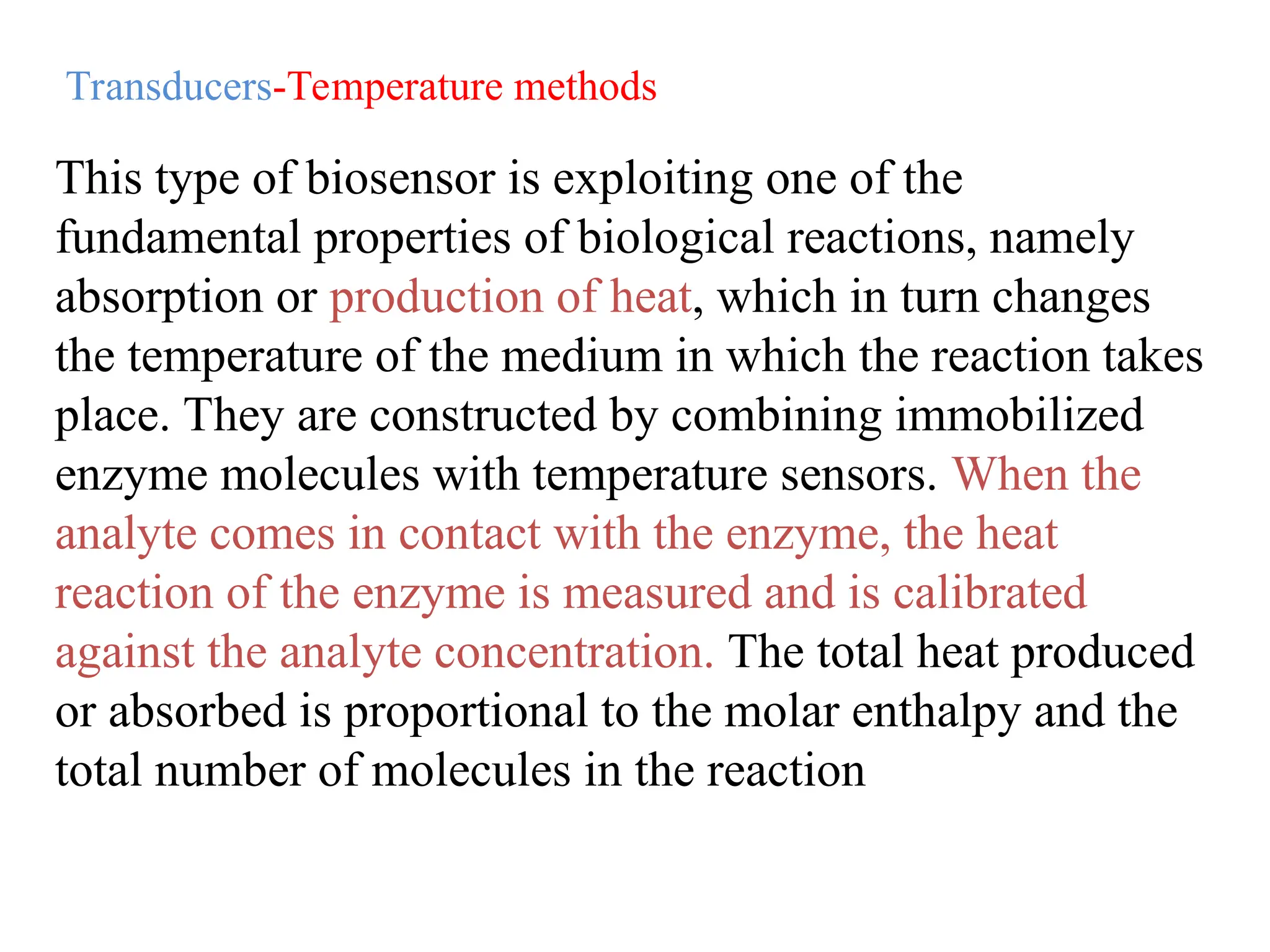 This type of biosensor is exploiting one of the
fundamental properties of biological reactions, namely
absorption or production of heat, which in turn changes
the temperature of the medium in which the reaction takes
place. They are constructed by combining immobilized
enzyme molecules with temperature sensors. When the
analyte comes in contact with the enzyme, the heat
reaction of the enzyme is measured and is calibrated
against the analyte concentration. The total heat produced
or absorbed is proportional to the molar enthalpy and the
total number of molecules in the reaction
Transducers-Temperature methods
 