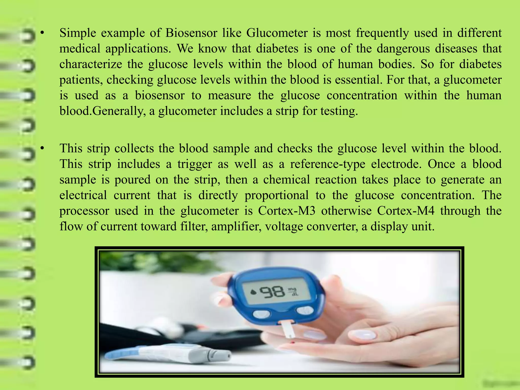 • Simple example of Biosensor like Glucometer is most frequently used in different
medical applications. We know that diabetes is one of the dangerous diseases that
characterize the glucose levels within the blood of human bodies. So for diabetes
patients, checking glucose levels within the blood is essential. For that, a glucometer
is used as a biosensor to measure the glucose concentration within the human
blood.Generally, a glucometer includes a strip for testing.
• This strip collects the blood sample and checks the glucose level within the blood.
This strip includes a trigger as well as a reference-type electrode. Once a blood
sample is poured on the strip, then a chemical reaction takes place to generate an
electrical current that is directly proportional to the glucose concentration. The
processor used in the glucometer is Cortex-M3 otherwise Cortex-M4 through the
flow of current toward filter, amplifier, voltage converter, a display unit.
 