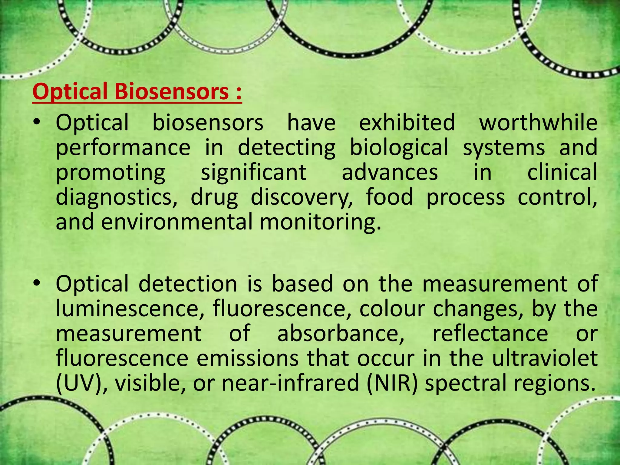 Optical Biosensors :
• Optical biosensors have exhibited worthwhile
performance in detecting biological systems and
promoting significant advances in clinical
diagnostics, drug discovery, food process control,
and environmental monitoring.
• Optical detection is based on the measurement of
luminescence, fluorescence, colour changes, by the
measurement of absorbance, reflectance or
fluorescence emissions that occur in the ultraviolet
(UV), visible, or near-infrared (NIR) spectral regions.
 